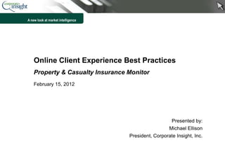 A new look at market intelligence




    Online Client Experience Best Practices
    Property & Casualty Insurance Monitor
    February 15, 2012




                                                       Presented by:
                                                      Michael Ellison
                                    President, Corporate Insight, Inc.



                                                                         1
 
