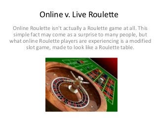 Online v. Live Roulette
Online Roulette isn't actually a Roulette game at all. This
simple fact may come as a surprise to many people, but
what online Roulette players are experiencing is a modified
slot game, made to look like a Roulette table.
 