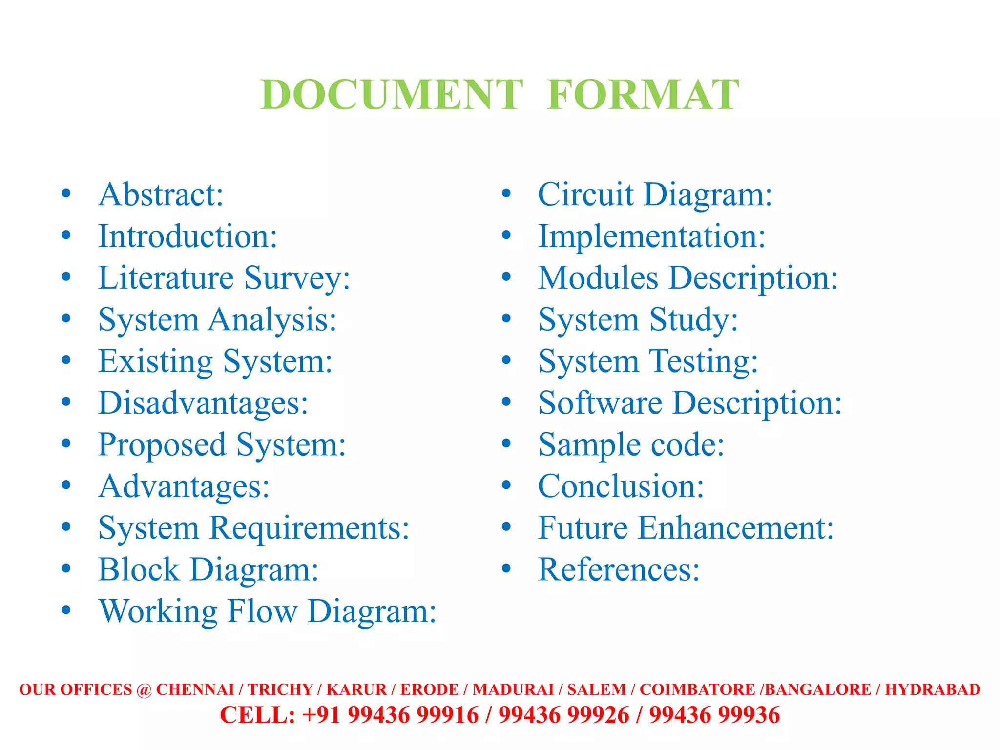 DOCUMENT FORMAT
• Abstract:
• Introduction:
• Literature Survey:
• System Analysis:
• Existing System:
• Disadvantages:
• Proposed System:
• Advantages:
• System Requirements:
• Block Diagram:
• Working Flow Diagram:
• Circuit Diagram:
• Implementation:
• Modules Description:
• System Study:
• System Testing:
• Software Description:
• Sample code:
• Conclusion:
• Future Enhancement:
• References:
OUR OFFICES @ CHENNAI / TRICHY / KARUR / ERODE / MADURAI / SALEM / COIMBATORE /BANGALORE / HYDRABAD
CELL: +91 99436 99916 / 99436 99926 / 99436 99936
 