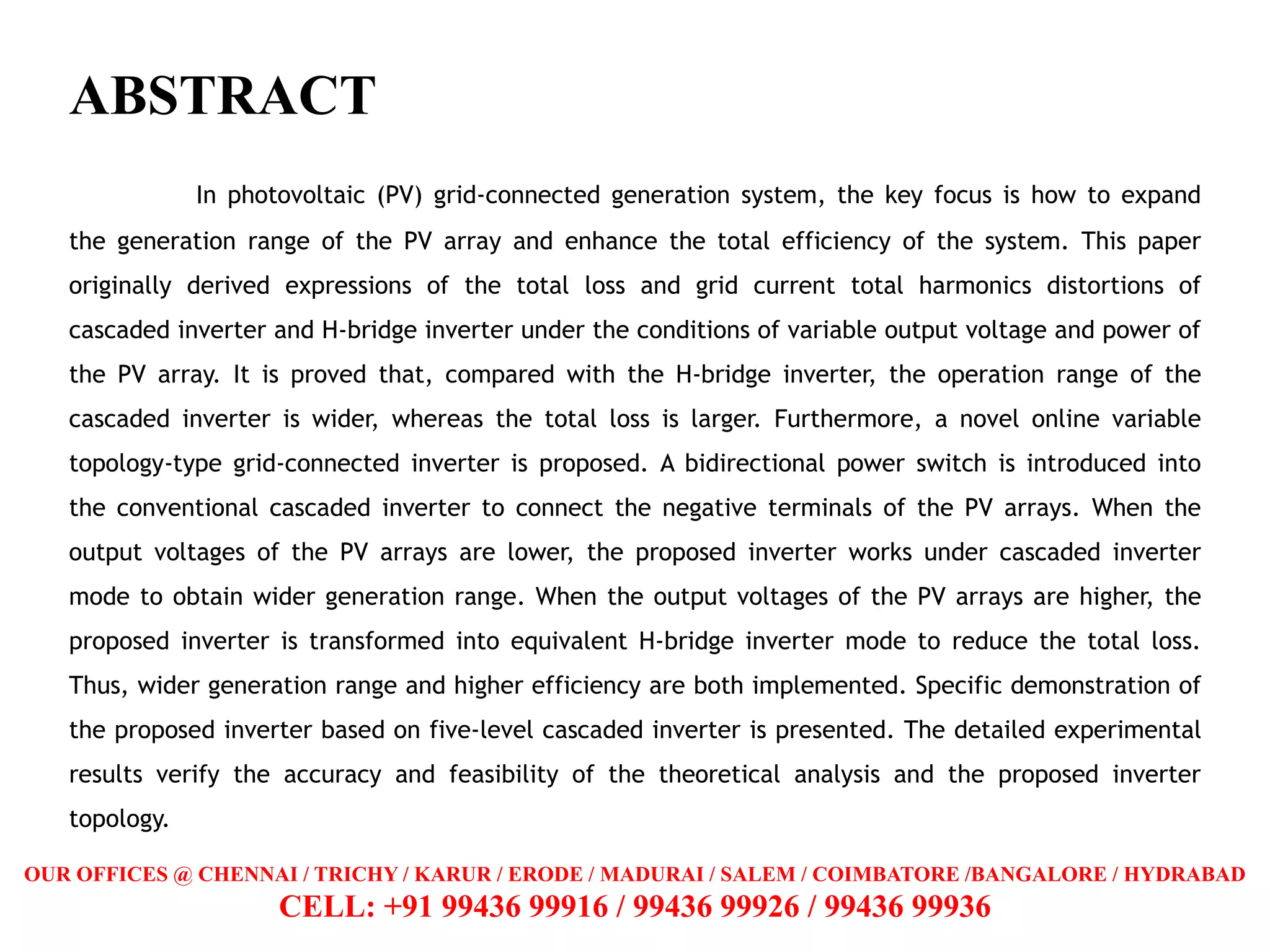 ABSTRACT
In photovoltaic (PV) grid-connected generation system, the key focus is how to expand
the generation range of the PV array and enhance the total efficiency of the system. This paper
originally derived expressions of the total loss and grid current total harmonics distortions of
cascaded inverter and H-bridge inverter under the conditions of variable output voltage and power of
the PV array. It is proved that, compared with the H-bridge inverter, the operation range of the
cascaded inverter is wider, whereas the total loss is larger. Furthermore, a novel online variable
topology-type grid-connected inverter is proposed. A bidirectional power switch is introduced into
the conventional cascaded inverter to connect the negative terminals of the PV arrays. When the
output voltages of the PV arrays are lower, the proposed inverter works under cascaded inverter
mode to obtain wider generation range. When the output voltages of the PV arrays are higher, the
proposed inverter is transformed into equivalent H-bridge inverter mode to reduce the total loss.
Thus, wider generation range and higher efficiency are both implemented. Specific demonstration of
the proposed inverter based on five-level cascaded inverter is presented. The detailed experimental
results verify the accuracy and feasibility of the theoretical analysis and the proposed inverter
topology.
OUR OFFICES @ CHENNAI / TRICHY / KARUR / ERODE / MADURAI / SALEM / COIMBATORE /BANGALORE / HYDRABAD
CELL: +91 99436 99916 / 99436 99926 / 99436 99936
 
