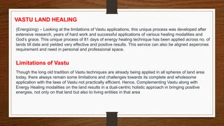 VASTU LAND HEALING
(Energizing) – Looking at the limitations of Vastu applications, this unique process was developed after
extensive research, years of hard work and successful applications of various healing modalities and
God’s grace. This unique process of 81 days of energy healing technique has been applied across no. of
lands till date and yielded very effective and positive results. This service can also be aligned asperones
requirement and need in personal and professional space.
Limitations of Vastu
Though the long old tradition of Vastu techniques are already being applied in all spheres of land area
today, there always remain some limitations and challenges towards its complete and wholesome
application with the laws of Vastu not practically efficient. Hence, Complementing Vastu along with
Energy Healing modalities on the land results in a dual-centric holistic approach in bringing positive
energies, not only on that land but also to living entities in that area
 