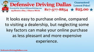 It looks easy to purchase online, compared
to visiting a dealership, but neglecting some
key factors can make your online purchase
as less pleasant and more expensive
experience.
 