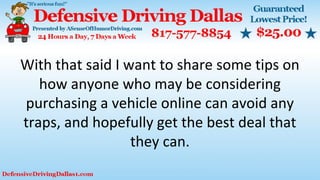 With that said I want to share some tips on
how anyone who may be considering
purchasing a vehicle online can avoid any
traps, and hopefully get the best deal that
they can.
 