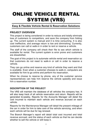 ONLINE VEHICLE RENTAL
      SYSTEM (VRS)
  Easy & Flexible Vehicle Rental & Reservation Solutions

PROJECT OVERVIEW
This project is being considered in order to reduce and totally eliminate
loss of customers to competitors, and save the company from folding
up. The current system is manual and it is time consuming. It is also
cost ineffective, and average return is low and diminishing. Currently,
customers can call or walk-in in order to rent or reserve a vehicle.
The staff of the company will check their file to see which vehicle is
available for rental. The current system is error prone and customers
are dissatisfied.
The goal of this project is to automate vehicle rental and reservation so
that customers do not need to walk-in or call in order to reserve a
vehicle.
They can go online and reserve any kind of vehicle they want and that
is available. Even when a customer chooses to walk-in, computers are
available for him to go online and perform his reservation.
When he choose to reserve by phone, any of the customer service
representatives can help him reserve the vehicle speedily and issue
him a reservation number.


DESCRIPTION OF THE PROJECT
The VRS will maintain the database of all vehicles the company has. It
will also keep track of all vehicle reservation and return. Reports will be
generated bi-weekly. Reports for the Accounts Manager will detail the
cost incurred to maintain each vehicle and revenue accrued on each
vehicle.
Reports for the Maintenance Manager will detail the present mileage of
the car in order for him to take care of the vehicle servicing, and when
each vehicle will be due for tag renewal.
The Branch Manager’s report will detail total cost incurred and total
revenue accrued, and the status of each vehicle so that he can decide
whether to sell the vehicle or still keep it.
                                     1
 