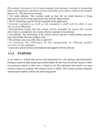 This project traverses a lot of areas ranging from business concept to computing
field, and required to perform several researches to be able to achieve the project
objectives. The area covers include:
• Car rental industry: This includes study on how the car rental business is being
done, process involved and opportunity that exist for improvement.
• JAVA Technology used for the development of the application.
• General customers as well as the company’s staff will be able to use
the system effectively.
• Web-platform means that the system will be available for access 24/7 except
when there is a temporary server issue which is expected to be minimal.
• Eco-friendly: The monitoring of the vehicle activity and the overall business becomes
easy and includes the least of paper work.
• The software acts as an office that is open 24/7.
• It increases the efficiency of the management at offering quality
services to the customers.
• It provides custom features development and support with the software
1.1.3 PURPOSE
A car rental is a vehicle that can be used temporarily for a fee during a specified period.
Getting a rental car helps people get around despite the fact they do not have access to their
own personal vehicle or don't own a vehicle at all. The individual who needs a car must
contact a rental car company and contract out for a vehicle. This system increases customer
retention and simplify vehicle and staff management.
3
 