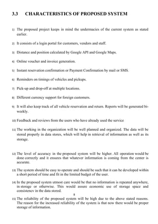3.3 CHARACTERISTICS OF PROPOSED SYSTEM
1) The proposed project keeps in mind the undermacies of the current system as stated
earlier.
2) It consists of a login portal for customers, vendors and staff.
3) Distance and position calculated by Google API and Google Maps.
4) Online voucher and invoice generation.
5) Instant reservation confirmation or Payment Confirmation by mail or SMS.
6) Reminders on timings of vehicles and pickups.
7) Pick-up and drop-off at multiple locations.
8) Different currency support for foreign customers.
9) It will also keep track of all vehicle reservation and return. Reports will be generated bi-
weekly.
10) Feedback and reviews from the users who have already used the service
11) The working in the organization will be well planned and organized. The data will be
stored properly in data stores, which will help in retrieval of information as well as its
storage.
12) The level of accuracy in the proposed system will be higher. All operation would be
done correctly and it ensures that whatever information is coming from the center is
accurate.
13) The system should be easy to operate and should be such that it can be developed within
a short period of time and fit in the limited budget of the user.
14) In the proposed system utmost care would be that no information is repeated anywhere,
in storage or otherwise. This would assure economic use of storage space and
consistency in the data stored.
8
15) The reliability of the proposed system will be high due to the above stated reasons.
The reason for the increased reliability of the system is that now there would be proper
storage of information.
 