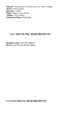Processor: Intel Pentium IV, Dual core, Core 2 Duo or higher
RAM: 64 Mb or higher
Disk space: 130Mb
Printer: Inkjet or Laser Printer
Monitor: VGA enabled
Keyboard &Mouse: Multimedia
2.1.2 SOFTWARE REQUIREMENTS
Operating system: Win-XP, Windows7
Browser: Anybrowserwith.NETsupport
5
4.1 FUNCTIONAL REQUIREMENTS
 