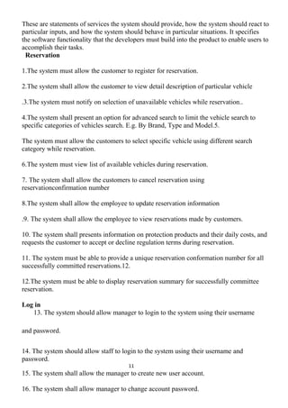 These are statements of services the system should provide, how the system should react to
particular inputs, and how the system should behave in particular situations. It specifies
the software functionality that the developers must build into the product to enable users to
accomplish their tasks.
Reservation
1.The system must allow the customer to register for reservation.
2.The system shall allow the customer to view detail description of particular vehicle
.3.The system must notify on selection of unavailable vehicles while reservation..
4.The system shall present an option for advanced search to limit the vehicle search to
specific categories of vehicles search. E.g. By Brand, Type and Model.5.
The system must allow the customers to select specific vehicle using different search
category while reservation.
6.The system must view list of available vehicles during reservation.
7. The system shall allow the customers to cancel reservation using
reservationconfirmation number
8.The system shall allow the employee to update reservation information
.9. The system shall allow the employee to view reservations made by customers.
10. The system shall presents information on protection products and their daily costs, and
requests the customer to accept or decline regulation terms during reservation.
11. The system must be able to provide a unique reservation conformation number for all
successfully committed reservations.12.
12.The system must be able to display reservation summary for successfully committee
reservation.
Log in
13. The system should allow manager to login to the system using their username
and password.
14. The system should allow staff to login to the system using their username and
password.
11
15. The system shall allow the manager to create new user account.
16. The system shall allow manager to change account password.
 