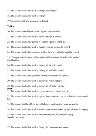 17. The system shall allow staff to change account pass
18 .The system shall allow staff to logout.
19.The system shall allow manager to logout.
Vehicle.
20. The system should allow staff to register new vehicles..
21. The system shall allow staff to select vehicles in the list.
22. The system shall allow customer to select vehicles in the list.
23. The system shall allow staff to Search vehicles by specific record.
24. The system shall allow customer staff to Search vehicles by specific record.
25. The system shall allow staff to update information of the vehicle in need of
modification.
26. The system shall allow staff to display all lists of vehicle..
27. The system shall allow staff to display all available vehicle.
28. The system shall allow customer to display all available vehicle..
29. The system shall allow staff to display all rented vehicle.
30. The system shall allow staff to display all off duty vehicles.
Rent
31. The system shall allow staff to register customers into rental list.
32. The system shall allow staff to update about customer rent record details in the rental
list.
33. The system shall be able to save all changes made on the customer rent list.
34. The system shall allow staff to select customer rent record by specific search category.
35. The system shall allow staff to search rent record of customers using
specific categories.
12
37. The system shall allow staff to display all customers rent record
 