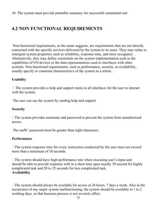 38. The system must provide printable summary for successful committed rent
4.2 NON FUNCTIONAL REQUIREMENTS
Non-functional requirements, as the name suggests, are requirements that are not directly
concerned with the specific services delivered by the system to its users. They may relate to
emergent system properties such as reliability, response time, and store occupancy .
Alternatively, they may define constraints on the system implementation such as the
capabilities of I/O devices or the data representations used in interfaces with other
systems. Non-functional requirements, such as performance, security, or availability,
usually specify or constrain characteristics of the system as a whole. .
Usability
 The system provides a help and support menu in all interfaces for the user to interact
with the system.
The user can use the system by reading help and support.
Security
The system provides username and password to prevent the system from unauthorized
access.
The staffs’ password must be greater than eight characters.
Performance
The system response time for every instruction conducted by the user must not exceed
more than a minimum of 10 seconds.
The system should have high performance rate when executing user’s input and
should be able to provide response with in a short time span usually 50 second for highly
complicated task and 20 to 25 seconds for less complicated task.
Availability
The system should always be available for access at 24 hours, 7 days a week. Also in the
occurrence of any major system malfunctioning, the system should be available in 1 to 2
working days, so that business process is not severely affect.
13
 