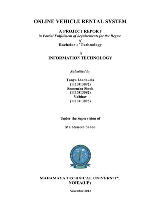 ONLINE VEHICLE RENTAL SYSTEM
A PROJECT REPORT
in Partial Fulfillment of Requirements for the Degree
of
Bachelor of Technology
in
INFORMATION TECHNOLOGY
Submitted by
Tanya Bhadauria
(1113313092)
Somendra Singh
(1113313082)
Vaibhav
(1113313095)
Under the Supervision of
Mr. Ramesh Sahoo
MAHAMAYA TECHNICAL UNIVERSITY,
NOIDA(UP)
November,2013
 