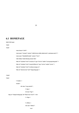 23
6.1 HOMEPAGE
!DOCTYPE html>
<html>
<head>
<meta charset="utf-8">
<meta name="viewport" content="width=device-width, initial-scale=1, maximum-scale=1">
<meta name="HandheldFriendly" content="True">
<title>Online Vehicle Renting System</title>
<link rel="stylesheet" href="css/style.css" type="text/css" media="screen,projection,print" />
<link rel="stylesheet" href="css/prettyPhoto.css" type="text/css" media="screen" />
<link rel="stylesheet" href="css/theme-orange.css">
<link rel="shortcut icon" href="images/logo.png" />
</head>
<body>
<!--header-->
<header>
<div class="wrap clearfix">
<!--logo-->
<h1 class="logo">
<img src="images/txt/logo.png" alt="Book Your Travel" /></h1>
<!--//logo-->
<!--ribbon-->
<div class="ribbon">
<nav>
 