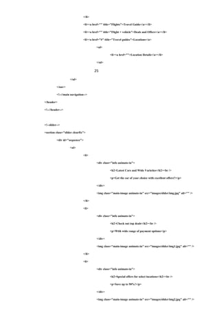 </li>
<li><a href="" title="Flights">Travel Guide</a></li>
<li><a href="" title="Flight + vehicle">Deals and Offers</a></li>
<li><a href="#" title="Travel guides">Locations</a>
<ul>
<li><a href="">Location Details</a></li>
</ul>
25
</ul>
</nav>
<!--//main navigation-->
</header>
<!--//header-->
<!--slider-->
<section class="slider clearfix">
<div id="sequence">
<ul>
<li>
<div class="info animate-in">
<h2>Latest Cars and Wide Varieties</h2><br />
<p>Get the car of your choice with excellent offers!!</p>
</div>
<img class="main-image animate-in" src="images/slider/img.jpg" alt="" />
</li>
<li>
<div class="info animate-in">
<h2>Check out top deals</h2><br />
<p>With wide range of payment options</p>
</div>
<img class="main-image animate-in" src="images/slider/img1.jpg" alt="" />
</li>
<li>
<div class="info animate-in">
<h2>Special offers for select locations</h2><br />
<p>Save up to 50%!</p>
</div>
<img class="main-image animate-in" src="images/slider/img2.jpg" alt="" />
 