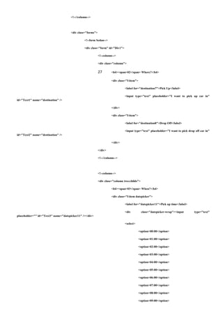 <!--//column-->
<div class="forms">
<!--form Sedan-->
<div class="form" id="Div1">
<!--column-->
<div class="column">
27 <h4><span>02</span> Where?</h4>
<div class="f-item">
<label for="destination7">Pick Up</label>
<input type="text" placeholder="I want to pick up car in"
id="Text1" name="destination" />
</div>
<div class="f-item">
<label for="destination8">Drop Off</label>
<input type="text" placeholder="I want to pick drop off car in"
id="Text2" name="destination" />
</div>
</div>
<!--//column-->
<!--column-->
<div class="column two-childs">
<h4><span>03</span> When?</h4>
<div class="f-item datepicker">
<label for="datepicker11">Pick up time</label>
<div class="datepicker-wrap"><input type="text"
placeholder="" id="Text3" name="datepicker11" /></div>
<select>
<option>00:00</option>
<option>01:00</option>
<option>02:00</option>
<option>03:00</option>
<option>04:00</option>
<option>05:00</option>
<option>06:00</option>
<option>07:00</option>
<option>08:00</option>
<option>09:00</option>
 