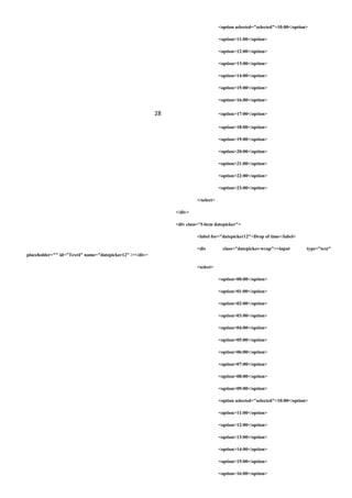 <option selected="selected">10:00</option>
<option>11:00</option>
<option>12:00</option>
<option>13:00</option>
<option>14:00</option>
<option>15:00</option>
<option>16:00</option>
28 <option>17:00</option>
<option>18:00</option>
<option>19:00</option>
<option>20:00</option>
<option>21:00</option>
<option>22:00</option>
<option>23:00</option>
</select>
</div>
<div class="f-item datepicker">
<label for="datepicker12">Drop of time</label>
<div class="datepicker-wrap"><input type="text"
placeholder="" id="Text4" name="datepicker12" /></div>
<select>
<option>00:00</option>
<option>01:00</option>
<option>02:00</option>
<option>03:00</option>
<option>04:00</option>
<option>05:00</option>
<option>06:00</option>
<option>07:00</option>
<option>08:00</option>
<option>09:00</option>
<option selected="selected">10:00</option>
<option>11:00</option>
<option>12:00</option>
<option>13:00</option>
<option>14:00</option>
<option>15:00</option>
<option>16:00</option>
 