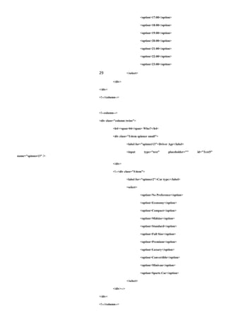 <option>17:00</option>
<option>18:00</option>
<option>19:00</option>
<option>20:00</option>
<option>21:00</option>
<option>22:00</option>
<option>23:00</option>
29 </select>
</div>
</div>
<!--//column-->
<!--column-->
<div class="column twins">
<h4><span>04</span> Who?</h4>
<div class="f-item spinner small">
<label for="spinner13">Driver Age</label>
<input type="text" placeholder="" id="Text5"
name="spinner13" />
</div>
<!--<div class="f-item">
<label for="spinner2">Car type:</label>
<select>
<option>No Preference</option>
<option>Economy</option>
<option>Compact</option>
<option>Midsize</option>
<option>Standard</option>
<option>Full Size</option>
<option>Premium</option>
<option>Luxury</option>
<option>Convertible</option>
<option>Minivan</option>
<option>Sports Car</option>
</select>
</div>-->
</div>
<!--//column-->
 