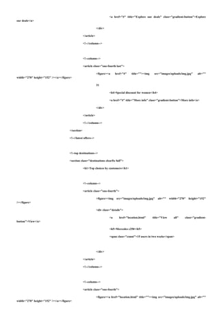 <a href="#" title="Explore our deals" class="gradient-button">Explore
our deals</a>
</div>
</article>
<!--//column-->
<!--column-->
<article class="one-fourth last">
<figure><a href="#" title=""><img src="images/uploads/img.jpg" alt=""
width="270" height="152" /></a></figure>
31
<h4>Special discount for women</h4>
<a href="#" title="More info" class="gradient-button">More info</a>
</div>
</article>
<!--//column-->
</section>
<!--//latest offers-->
<!--top destinations-->
<section class="destinations clearfix full">
<h1>Top choices by customers</h1>
<!--column-->
<article class="one-fourth">
<figure><img src="images/uploads/img.jpg" alt="" width="270" height="152"
/></figure>
<div class="details">
<a href="location.html" title="View all" class="gradient-
button">View</a>
<h5>Mercedes c250</h5>
<span class="count">15 users in two weeks</span>
</div>
</article>
<!--//column-->
<!--column-->
<article class="one-fourth">
<figure><a href="location.html" title=""><img src="images/uploads/img.jpg" alt=""
width="270" height="152" /></a></figure>
 