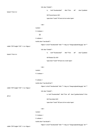 <div class="details">
<a href="location.html" title="View all" class="gradient-
button">View</a>
<h5>Toyota Innova</h5>
<span class="count">92 users in two weeks</span>
</div>
</article>
<!--//column-->
32
<!--column-->
<article class="one-fourth">
<figure><a href="location.html" title=""><img src="images/uploads/img.jpg" alt=""
width="270" height="152" /></a></figure>
<div class="details">
<a href="location.html" title="View all" class="gradient-
button">View</a>
<h5>Honda City</h5>
<span class="count">65 users in a week</span>
</div>
</article>
<!--//column-->
<!--column-->
<article class="one-fourth last">
<figure><a href="location.html" title=""><img src="images/uploads/img.jpg" alt=""
width="270" height="152" /></a></figure>
<div class="details">
<a href="location.html" title="View all" class="gradient-button">View
all</a>
<h5>Tata Safari</h5>
<span class="count">82 users in two weeks</span>
</div>
</article>
<!--//column-->
<!--column-->
<article class="one-fourth">
<figure><a href="location.html" title=""><img src="images/uploads/img.jpg" alt=""
width="270" height="152" /></a></figure>
 