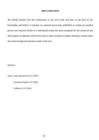 DECLARATION
We hereby declare that this submission is our own work and that, to the best of our
knowledge and belief, it contains no material previously published or written by another
person nor material which to a substantial extent has been accepted for the award of any
other degree or diploma of the university or other institute of higher learning, except where
due acknowledgment has been made in the text.
Signature
Name: Tanya Bhadauria(1113313092)
Somendra Singh(1113313082)
Vaibhav(1113313095)
I
 