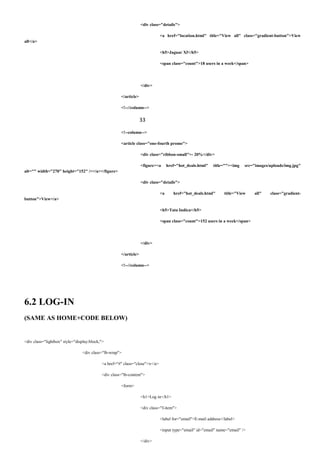 <div class="details">
<a href="location.html" title="View all" class="gradient-button">View
all</a>
<h5>Jaguar Xf</h5>
<span class="count">18 users in a week</span>
</div>
</article>
<!--//column-->
33
<!--column-->
<article class="one-fourth promo">
<div class="ribbon-small">- 20%</div>
<figure><a href="hot_deals.html" title=""><img src="images/uploads/img.jpg"
alt="" width="270" height="152" /></a></figure>
<div class="details">
<a href="hot_deals.html" title="View all" class="gradient-
button">View</a>
<h5>Tata Indica</h5>
<span class="count">152 users in a week</span>
</div>
</article>
<!--//column-->
6.2 LOG-IN
(SAME AS HOME+CODE BELOW)
<div class="lightbox" style="display:block;">
<div class="lb-wrap">
<a href="#" class="close">x</a>
<div class="lb-content">
<form>
<h1>Log in</h1>
<div class="f-item">
<label for="email">E-mail address</label>
<input type="email" id="email" name="email" />
</div>
 