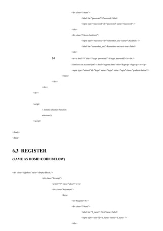 <div class="f-item">
<label for="password">Password</label>
<input type="password" id="password" name="password" />
</div>
<div class="f-item checkbox">
<input type="checkbox" id="remember_me" name="checkbox" />
<label for="remember_me">Remember me next time</label>
</div>
34 <p><a href="#" title="Forgot password?">Forgot password?</a><br />
Dont have an account yet? <a href="register.html" title="Sign up">Sign up.</a></p>
<input type="submit" id="login" name="login" value="login" class="gradient-button"/>
</form>
</div>
</div>
</div>
<script>
// Initiate selectnav function
selectnav();
</script>
</body>
</html>
6.3 REGISTER
(SAME AS HOME+CODE BELOW)
<div class="lightbox" style="display:block;">
<div class="lb-wrap">
<a href="#" class="close">x</a>
<div class="lb-content">
<form>
<h1>Register</h1>
<div class="f-item">
<label for="f_name">First Name</label>
<input type="text" id="f_name" name="f_name" />
</div>
 