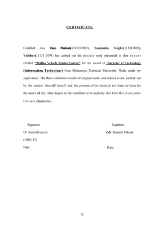 CERTIFICATE
Certified that Tanya Bhadauria(1113313092), Somendra Singh(1113313082),
Vaibhav(1113313095) has carried out the project work presented in this r e p o r t
entitled “Online Vehicle Rental System” for the award of Bachelor of Technology
(Information Technology) from Mahamaya Technical University, Noida under my
supervision. The thesis embodies results of original work, and studies as are carried out
by the student himself/ herself and the contents of the thesis do not form the basis for
the award of any other degree to the candidate or to anybody else from this or any other
University/Institution.
Signature Signature
Dr. Somesh kumar (Mr. Ramesh Sahoo)
(HOD, IT)
Date: Date:
II
 