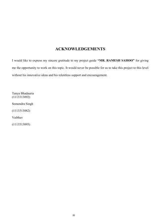 ACKNOWLEDGEMENTS
I would like to express my sincere gratitude to my project guide “MR. RAMESH SAHOO” for giving
me the opportunity to work on this topic. It would never be possible for us to take this project to this level
without his innovative ideas and his relentless support and encouragement.
Tanya Bhadauria
(1113313092)
Somendra Singh
(1113313082)
Vaibhav
(1113313095)
III
 