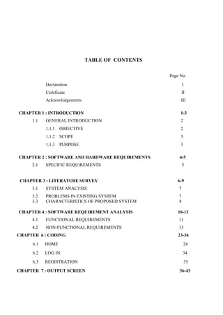 TABLE OF CONTENTS
Page No.
Declaration I
Certificate II
Acknowledgements iIII
CHAPTER 1 : INTRODUCTION 1-3
1.1 GENERAL INTRODUCTION 2
1.1.1 OBJECTIVE 2
1.1.2 SCOPE 3
1.1.3 PURPOSE 3
CHAPTER 2 : SOFTWARE AND HARDWARE REQUIREMENTS 4-5
2.1 SPECIFIC REQUIREMENTS 5
CHAPTER 3 : LITERATURE SURVEY 6-9
3.1 SYSTEM ANALYSIS 7
3.2 PROBLEMS IN EXISTING SYSTEM 7
3.3 CHARACTERISTICS OF PROPOSED SYSTEM 8
CHAPTER 4 : SOFTWARE REQUIREMENT ANALYSIS 10-13
4.1 FUNCTIONAL REQUIREMENTS 11
4.2 NON-FUNCTIONAL REQUIREMENTS 13
CHAPTER 6 : CODING 23-36
6.1 HOME 24
6.2 LOG IN 34
6.3 REGISTRATION 35
CHAPTER 7 : OUTPUT SCREEN 36-43
 