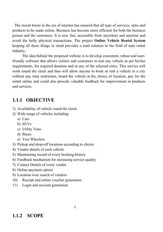The recent boom in the era of internet has ensured that all type of services, sales and
products to be made online. Business has become more efficient for both the business
person and the customers. It is now fast, accessible from anywhere and anytime and
avoid the hefty physical transactions. The project Online Vehicle Rental System
keeping all these things in mind provides a total solution to the field of auto rental
industry.
The idea behind the proposed website is to develop consistent, robust and user-
friendly software that allows visitors and customers to rent any vehicle as per his/her
requirements, for required duration and in any of the selected cities. This service will
work round the clock and thus will allow anyone to book or rent a vehicle in a city
without any time restriction, board the vehicle at his choice of location, pay for the
rental online and could also provide valuable feedback for improvement in products
and services.
1.1.1 OBJECTIVE
1) Availability of vehicle round the clock.
2) Wide range of vehicles including:
a) Cars
b) SUVs
c) Utility Vans
d) Buses
e) Two Wheelers
3) Pickup and drop-off locations according to choice
4) Vendor details of each vehicle
5) Maintaining record of every booking history.
6) Feedback mechanism for increasing service quality
7) Contact Details of every vendor
8) Online payment option
9) Location wise search of vendors
10) Receipt and online voucher generation
11) Login and account generation
2
1.1.2 SCOPE
 