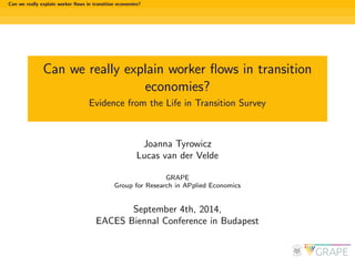Can we really explain worker 
ows in transition economies? 
Can we really explain worker 
ows in transition 
economies? 
Evidence from the Life in Transition Survey 
Joanna Tyrowicz 
Lucas van der Velde 
GRAPE 
Group for Research in APplied Economics 
September 4th, 2014, 
EACES Biennal Conference in Budapest 
 