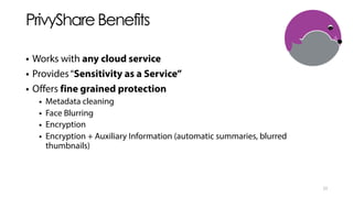 PrivyShareBenefits
• Works with any cloud service
• Provides“Sensitivity as a Service”
• Offers fine grained protection
• Metadata cleaning
• Face Blurring
• Encryption
• Encryption + Auxiliary Information (automatic summaries, blurred
thumbnails)
23
 