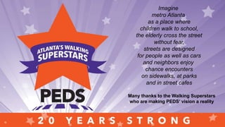Imagine
metro Atlanta
as a place where
children walk to school,
the elderly cross the street
without fear,
streets are designed
for people as well as cars
and neighbors enjoy
chance encounters
on sidewalks, at parks
and in street cafes
Many thanks to the Walking Superstars
who are making PEDS’ vision a reality
 