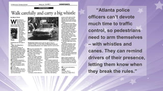 “Atlanta police
officers can’t devote
much time to traffic
control, so pedestrians
need to arm themselves
– with whistles and
canes. They can remind
drivers of their presence,
letting them know when
they break the rules.”
 