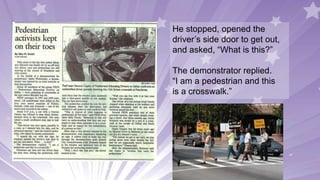 He stopped, opened the
driver’s side door to get out,
and asked, “What is this?”
The demonstrator replied.
“I am a pedestrian and this
is a crosswalk.”
 