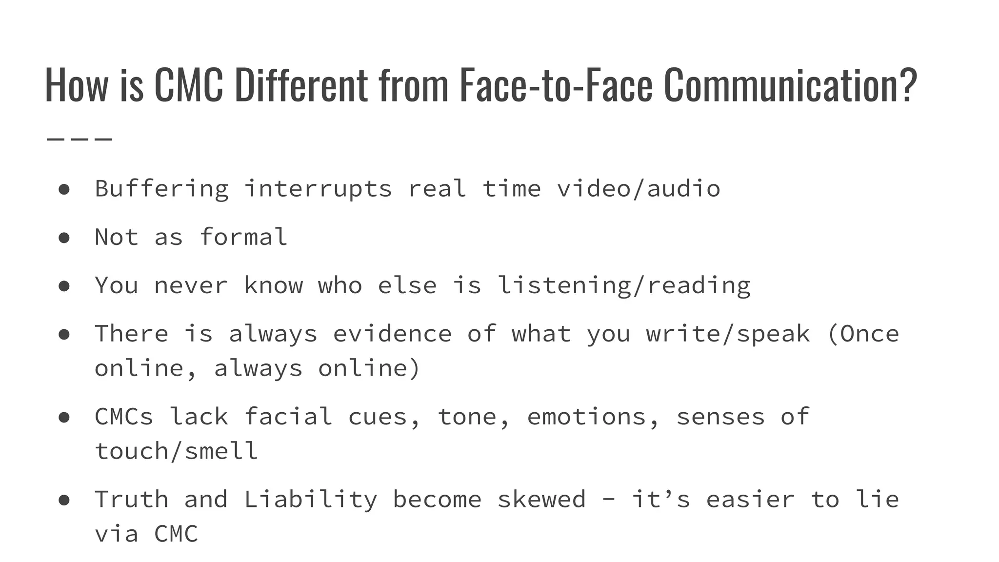 How is CMC Different from Face-to-Face Communication?
● Buffering interrupts real time video/audio
● Not as formal
● You never know who else is listening/reading
● There is always evidence of what you write/speak (Once
online, always online)
● CMCs lack facial cues, tone, emotions, senses of
touch/smell
● Truth and Liability become skewed - it’s easier to lie
via CMC
 