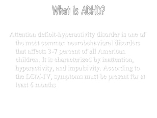 What is ADHD? Attention deficit-hyperactivity disorder is one of the most common neurobehavioral disorders that affects 3-7 percent of all American children. It is characterized by inattention, hyperactivity, and impulsivity. According to the DSM-IV, symptoms must be present for at least 6 months 