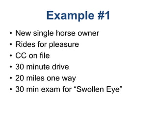 Example #1
• New single horse owner
• Rides for pleasure
• CC on file
• 30 minute drive
• 20 miles one way
• 30 min exam for “Swollen Eye”
 