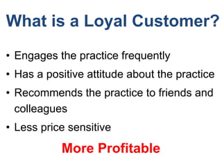 What is a Loyal Customer?
• Engages the practice frequently
• Has a positive attitude about the practice
• Recommends the practice to friends and
colleagues
• Less price sensitive
More Profitable
 