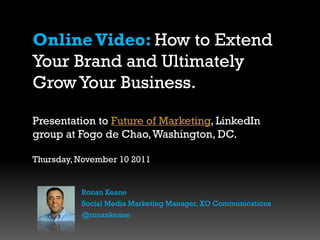Online Video: How to Extend
Your Brand and Ultimately
Grow Your Business.

Presentation to Future of Marketing, LinkedIn
group at Fogo de Chao, Washington, DC.

Thursday, November 10 2011


          Ronan Keane
          Social Media Marketing Manager, XO Communications
          @ronankeane
 