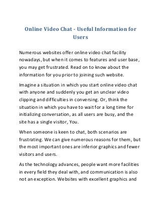 Online Video Chat - Useful Information for
Users
Numerous websites offer online video chat facility
nowadays, but when it comes to features and user base,
you may get frustrated. Read on to know about the
information for you prior to joining such website.
Imagine a situation in which you start online video chat
with anyone and suddenly you get an unclear video
clipping and difficulties in conversing. Or, think the
situation in which you have to wait for a long time for
initializing conversation, as all users are busy, and the
site has a single visitor, You.
When someone is keen to chat, both scenarios are
frustrating. We can give numerous reasons for them, but
the most important ones are inferior graphics and fewer
visitors and users.
As the technology advances, people want more facilities
in every field they deal with, and communication is also
not an exception. Websites with excellent graphics and
 