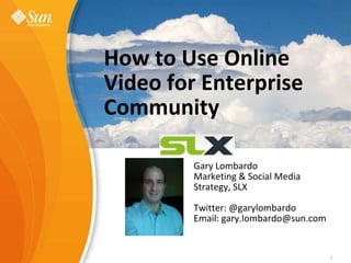 How to Use Online Video for Enterprise Community,[object Object],Sun Learning eXchangeValue Proposition ,[object Object],Gary Lombardo,[object Object],Marketing & Social Media Strategy, SLX,[object Object],Twitter: @garylombardo,[object Object],Email: gary.lombardo@sun.com,[object Object],Gary Lombardo,[object Object],February, 2009,[object Object],1,[object Object],Sun Confidential: Internal Only,[object Object],1,[object Object]