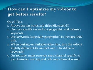 How can I optimize my videos to get better results?Quick Tips:Always use tag words and titles effectively!!!Use very specific (as well as) geographic and industry keywords.Use keywords (especially geographic) in the tags AND title.When posting on multiple video sites, give the video a slightly different title on each one.  Use different keywords!On Youtube, make sure you use a channel specific to your business, and tag and title your channel as well.