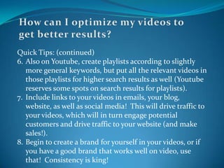 How can I optimize my videos to get better results?Quick Tips: (continued)6.	Also on Youtube, create playlists according to slightly more general keywords, but put all the relevant videos in those playlists for higher search results as well (Youtube reserves some spots on search results for playlists).7.	Include links to your videos in emails, your blog, website, as well as social media!  This will drive traffic to your videos, which will in turn engage potential customers and drive traffic to your website (and make sales!).8.	Begin to create a brand for yourself in your videos, or if you have a good brand that works well on video, use that!  Consistency is king!