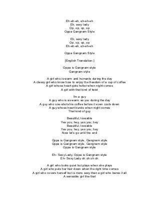 Eh-eh-eh, eh-eh-eh
                           Eh, sexy lady
                           Op, op, op, op
                        Oppa Gangnam Style

                           Eh, sexy lady
                           Op, op, op, op
                         Eh-eh-eh, eh-eh-eh

                        Oppa Gangnam Style

                        [English Translation:]

                       Oppa is Gangnam style
                          Gangnam style

          A girl who is warm and humanle during the day
A classy girl who know how to enjoy the freedom of a cup of coffee
         A girl whose heart gets hotter when night comes
                    A girl with that kind of twist

                            I'm a guy
           A guy who is as warm as you during the day
     A guy who one-shots his coffee before it even cools down
           A guy whose heart bursts when night comes
                         That kind of guy

                         Beautiful, loveable
                     Yes you, hey, yes you, hey
                         Beautiful, loveable
                     Yes you, hey, yes you, hey
                      Now let's go until the end

              Oppa is Gangnam style, Gangnam style
              Oppa is Gangnam style, Gangnam style
                      Oppa is Gangnam style

              Eh- Sexy Lady, Oppa is Gangnam style
                   Eh- Sexy Lady oh oh oh oh

            A girl who looks quiet but plays when she plays
       A girl who puts her hair down when the right time comes
A girl who covers herself but is more sexy than a girl who bares it all
                         A sensable girl like that
 