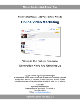 Marlon Sander’s Web Design Tips



       Creative Web Design – Add Video to Your Website


            Online Video Marketing




              Video is the Future Because
        Generation X’ers Are Growing Up


                    Copyright © 2010 by Higher Response Marketing Inc.
All rights reserved. No part of this publication may be reproduced or transmitted in any form
  or by any means, electronic, or mechanical, including photocopying, recording, or by any
 information storage and retrieval system, without permission in writing from the publisher.

                                   Published by:
                           Higher Response Marketing Inc.
                   11844 Bandera Road #469 Helotes, TX 78023-4132
                                Phone: 888-204-6141
                         Website: www.designdashboard.com


                     Higher Response Marketing Inc.
 