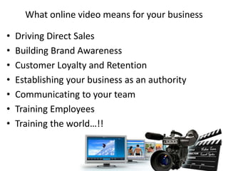 What online video means for your business
• Driving Direct Sales
• Building Brand Awareness
• Customer Loyalty and Retention
• Establishing your business as an authority
• Communicating to your team
• Training Employees
• Training the world…!!
 