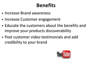 Benefits
• Increase Brand awareness
• Increase Customer engagement
• Educate the customers about the benefits and
improve your products discoverability
• Post customer video testimonials and add
credibility to your brand
 