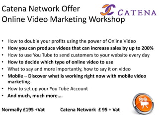 Catena Network Offer
Online Video Marketing Workshop
• How to double your profits using the power of Online Video
• How you can produce videos that can increase sales by up to 200%
• How to use You Tube to send customers to your website every day
• How to decide which type of online video to use
• What to say and more importantly, how to say it on video
• Mobile – Discover what is working right now with mobile video
marketing
• How to set up your You Tube Account
• And much, much more….
Normally £195 +Vat Catena Network £ 95 + Vat
 