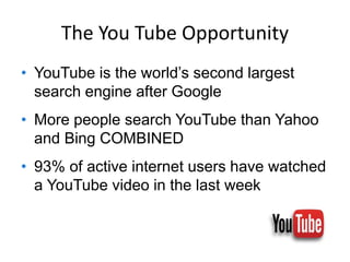 The You Tube Opportunity
• YouTube is the world’s second largest
search engine after Google
• More people search YouTube than Yahoo
and Bing COMBINED
• 93% of active internet users have watched
a YouTube video in the last week
 