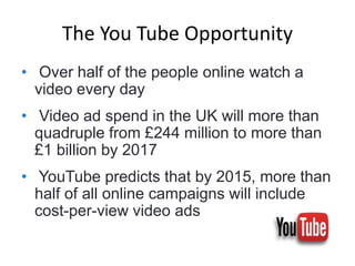 The You Tube Opportunity
• Over half of the people online watch a
video every day
• Video ad spend in the UK will more than
quadruple from £244 million to more than
£1 billion by 2017
• YouTube predicts that by 2015, more than
half of all online campaigns will include
cost-per-view video ads
 